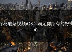 探秘蘑菇视频iOS：满足你所有的好奇心