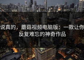 说真的，蘑菇视频电脑版：一款让你反复难忘的神奇作品
