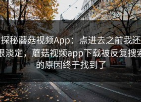 探秘蘑菇视频App：点进去之前我还很淡定，蘑菇视频app下载被反复搜索的原因终于找到了