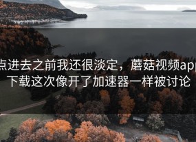 点进去之前我还很淡定，蘑菇视频app下载这次像开了加速器一样被讨论