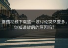 蘑菇视频下载这一波讨论突然变多，你知道背后的原因吗？