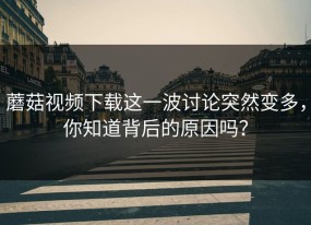 蘑菇视频下载这一波讨论突然变多，你知道背后的原因吗？