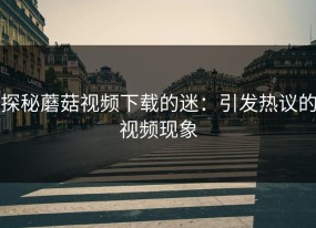探秘蘑菇视频下载的迷：引发热议的视频现象