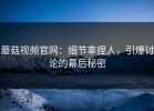 蘑菇视频官网：细节拿捏人，引爆讨论的幕后秘密