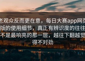 老观众反而更在意，每日大赛app网页版的使用细节，真正有辨识度的往往不是最响亮的那一层，越往下翻越觉得不对劲