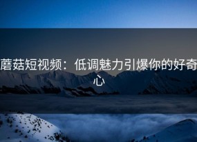 蘑菇短视频：低调魅力引爆你的好奇心