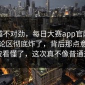 越看越不对劲，每日大赛app官网，结果评论区彻底炸了，背后那点意思终于被看懂了，这次真不像普通热闹