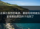 这事比我想的离谱，蘑菇短视频被反复搜索的原因终于找到了