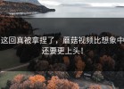 这回真被拿捏了，蘑菇视频比想象中还要更上头！