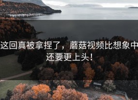这回真被拿捏了，蘑菇视频比想象中还要更上头！