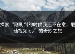 探索“刚刷到的时候我还不在意，蘑菇视频ios”的奇妙之旅