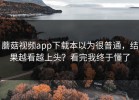 蘑菇视频app下载本以为很普通，结果越看越上头？看完我终于懂了