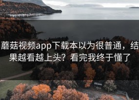 蘑菇视频app下载本以为很普通，结果越看越上头？看完我终于懂了