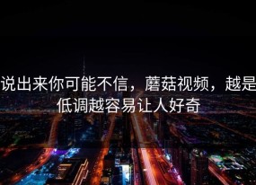 说出来你可能不信，蘑菇视频，越是低调越容易让人好奇