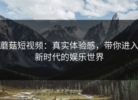 蘑菇短视频：真实体验感，带你进入新时代的娱乐世界