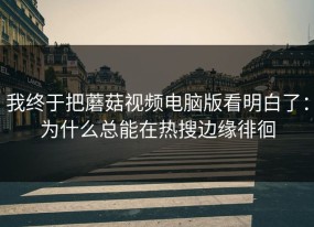 我终于把蘑菇视频电脑版看明白了：为什么总能在热搜边缘徘徊