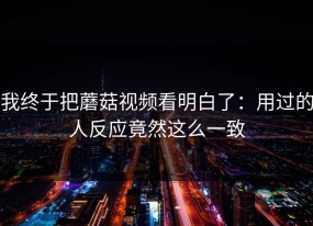 我终于把蘑菇视频看明白了：用过的人反应竟然这么一致