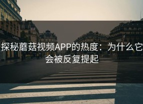 探秘蘑菇视频APP的热度：为什么它会被反复提起