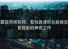 蘑菇视频官网：看似普通却总能被反复提起的神奇之作
