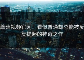 蘑菇视频官网：看似普通却总能被反复提起的神奇之作