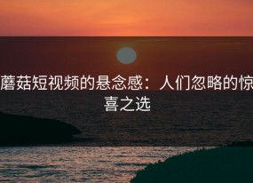 蘑菇短视频的悬念感：人们忽略的惊喜之选