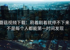 蘑菇视频下载：刷着刷着就停不下来，不是每个人都能第一时间发现