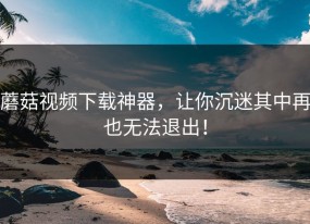蘑菇视频下载神器，让你沉迷其中再也无法退出！