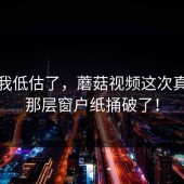 承认我低估了，蘑菇视频这次真的把那层窗户纸捅破了！