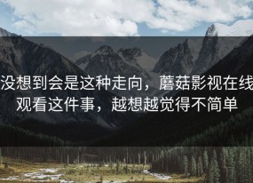 没想到会是这种走向，蘑菇影视在线观看这件事，越想越觉得不简单