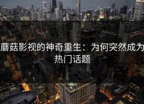 蘑菇影视的神奇重生：为何突然成为热门话题