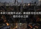 本来只是随手试试，蘑菇影视在线观看的奇妙之旅