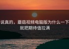 说真的，蘑菇视频电脑版为什么一下就把期待值拉满