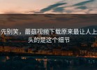 先别笑，蘑菇视频下载原来最让人上头的是这个细节