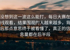 没想到这一波这么能打，每日大赛在线观看，结果围观的人越来越多，背后那点意思终于被看懂了，真正的信息量都在后半段