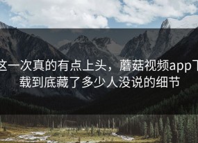 这一次真的有点上头，蘑菇视频app下载到底藏了多少人没说的细节