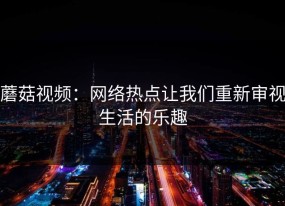 蘑菇视频：网络热点让我们重新审视生活的乐趣