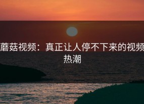 蘑菇视频：真正让人停不下来的视频热潮