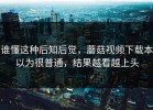 谁懂这种后知后觉，蘑菇视频下载本以为很普通，结果越看越上头