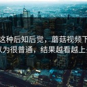 谁懂这种后知后觉，蘑菇视频下载本以为很普通，结果越看越上头