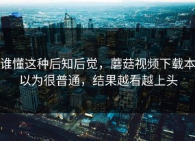 谁懂这种后知后觉，蘑菇视频下载本以为很普通，结果越看越上头