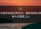 没想到会是这种走向，蘑菇视频比想象中还要更上头