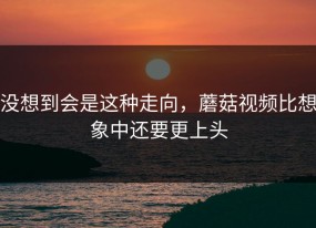 没想到会是这种走向，蘑菇视频比想象中还要更上头