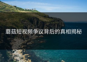 蘑菇短视频争议背后的真相揭秘