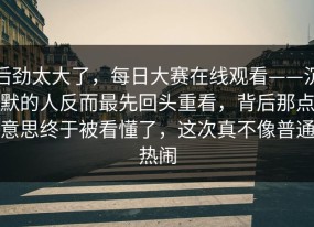 后劲太大了，每日大赛在线观看——沉默的人反而最先回头重看，背后那点意思终于被看懂了，这次真不像普通热闹