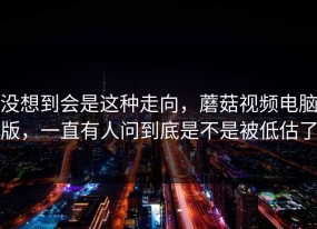 没想到会是这种走向，蘑菇视频电脑版，一直有人问到底是不是被低估了