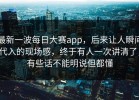 最新一波每日大赛app，后来让人瞬间代入的现场感，终于有人一次讲清了，有些话不能明说但都懂