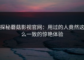 探秘蘑菇影视官网：用过的人竟然这么一致的惊艳体验