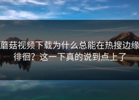 蘑菇视频下载为什么总能在热搜边缘徘徊？这一下真的说到点上了