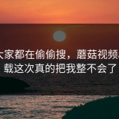 原来大家都在偷偷搜，蘑菇视频app下载这次真的把我整不会了