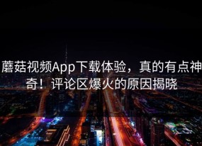 蘑菇视频App下载体验，真的有点神奇！评论区爆火的原因揭晓